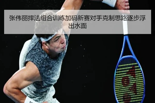 张伟丽摔法组合训练加码新赛对手克制思路逐步浮出水面