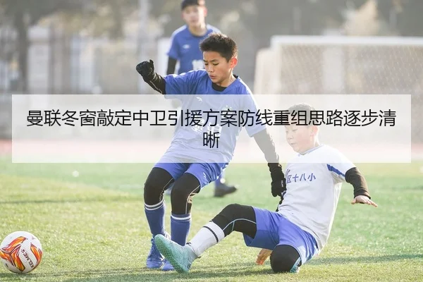 曼联冬窗敲定中卫引援方案防线重组思路逐步清晰